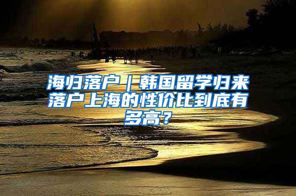 海歸落戶｜韓國留學(xué)歸來落戶上海的性價(jià)比到底有多高？