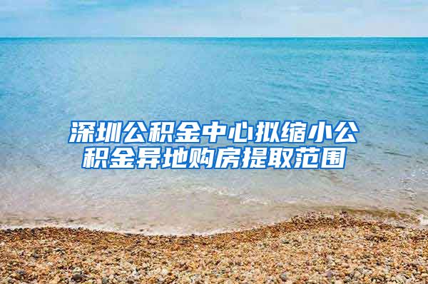 深圳公積金中心擬縮小公積金異地購(gòu)房提取范圍