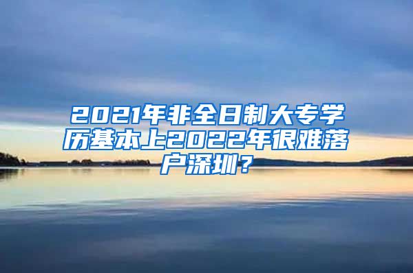 2021年非全日制大專學歷基本上2022年很難落戶深圳？