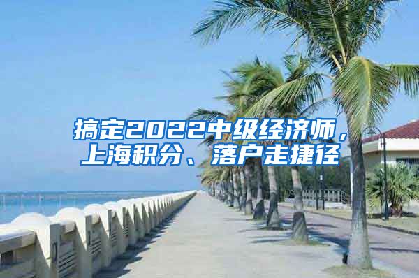 搞定2022中級(jí)經(jīng)濟(jì)師，上海積分、落戶走捷徑