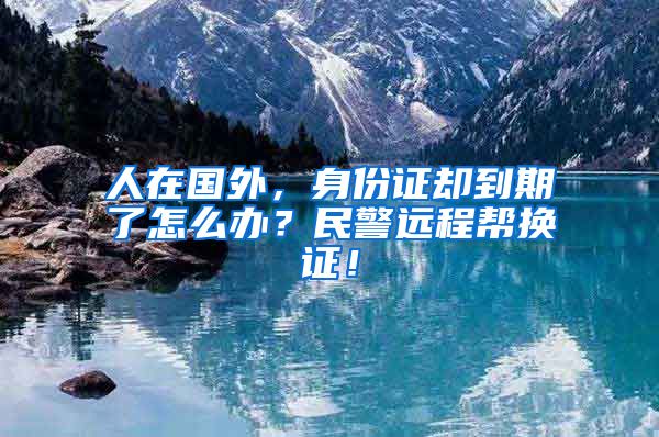 人在國外，身份證卻到期了怎么辦？民警遠(yuǎn)程幫換證！