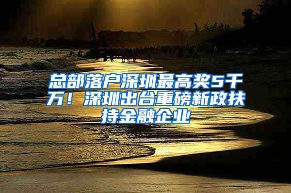 總部落戶深圳最高獎5千萬！深圳出臺重磅新政扶持金融企業(yè)