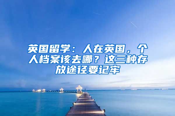 英國留學(xué)：人在英國，個(gè)人檔案該去哪？這三種存放途徑要記牢