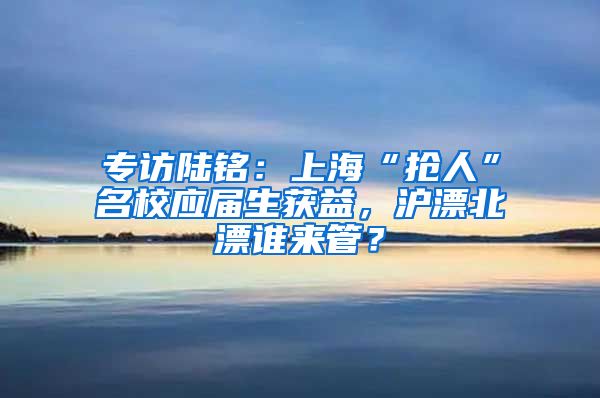 專訪陸銘：上海“搶人”名校應(yīng)屆生獲益，滬漂北漂誰來管？