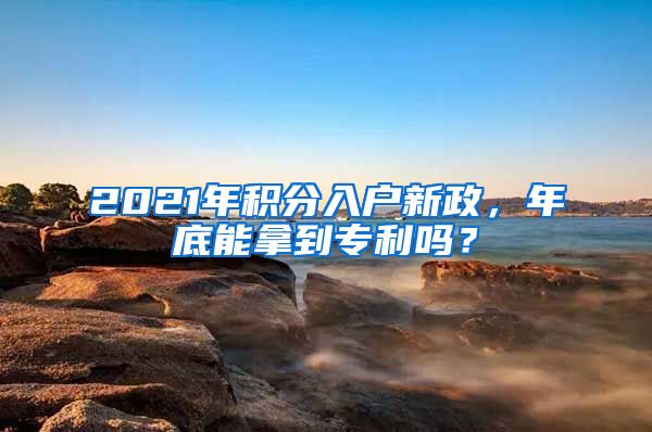 2021年積分入戶新政，年底能拿到專利嗎？