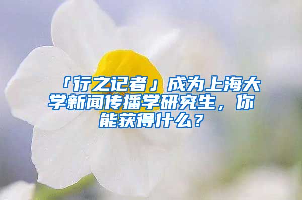 「行之記者」成為上海大學(xué)新聞傳播學(xué)研究生，你能獲得什么？