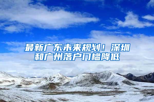 最新廣東未來(lái)規(guī)劃！深圳和廣州落戶(hù)門(mén)檻降低