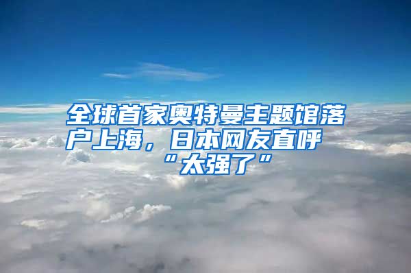 全球首家奧特曼主題館落戶上海，日本網(wǎng)友直呼“太強(qiáng)了”