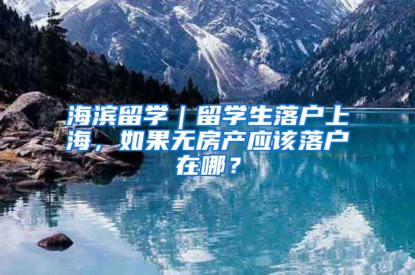 海濱留學｜留學生落戶上海，如果無房產(chǎn)應該落戶在哪？