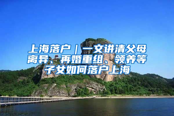 上海落戶｜一文講清父母離異、再婚重組、領(lǐng)養(yǎng)等子女如何落戶上海