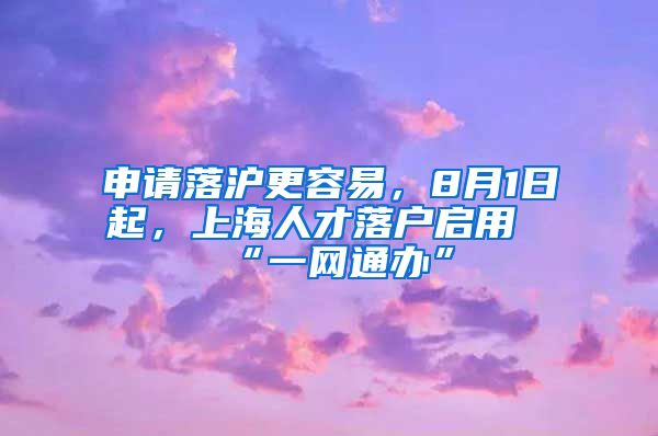 申請(qǐng)落滬更容易，8月1日起，上海人才落戶啟用“一網(wǎng)通辦”