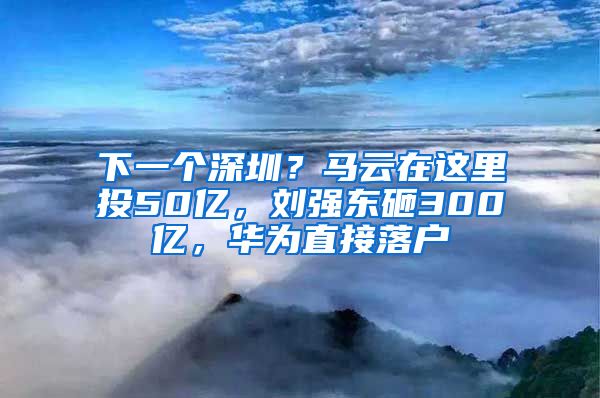 下一個深圳？馬云在這里投50億，劉強(qiáng)東砸300億，華為直接落戶