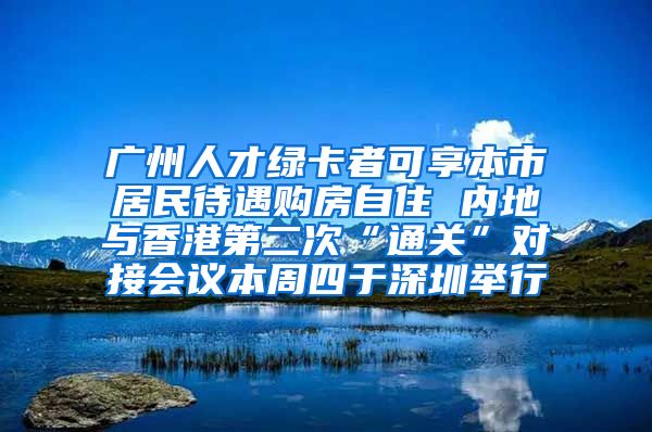 廣州人才綠卡者可享本市居民待遇購(gòu)房自住 內(nèi)地與香港第二次“通關(guān)”對(duì)接會(huì)議本周四于深圳舉行