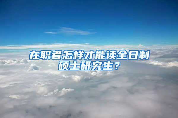 在職者怎樣才能讀全日制碩士研究生？