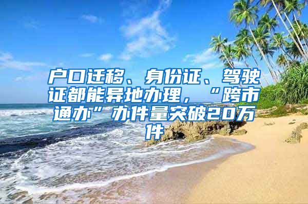 戶口遷移、身份證、駕駛證都能異地辦理，“跨市通辦”辦件量突破20萬件