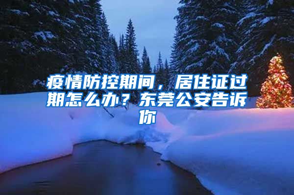 疫情防控期間，居住證過期怎么辦？東莞公安告訴你