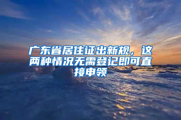 廣東省居住證出新規(guī)，這兩種情況無(wú)需登記即可直接申領(lǐng)