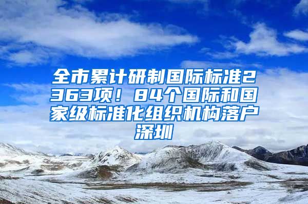 全市累計研制國際標準2363項！84個國際和國家級標準化組織機構(gòu)落戶深圳