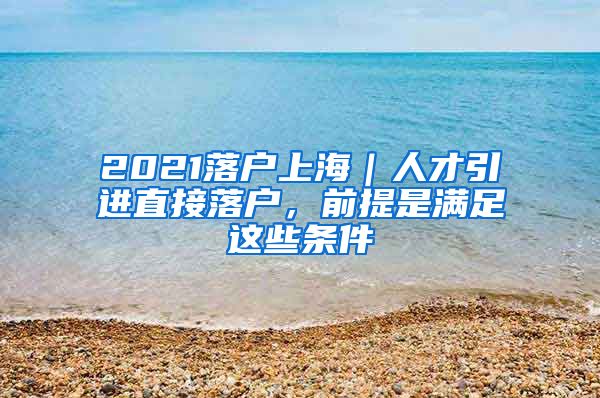 2021落戶上海｜人才引進(jìn)直接落戶，前提是滿足這些條件