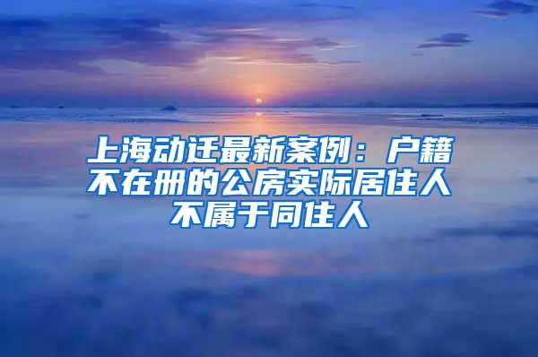 上海動遷最新案例：戶籍不在冊的公房實際居住人不屬于同住人