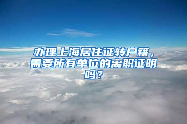 辦理上海居住證轉(zhuǎn)戶籍，需要所有單位的離職證明嗎？