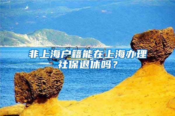 非上海戶籍能在上海辦理社保退休嗎？