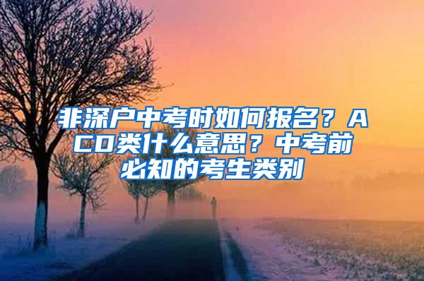 非深戶中考時(shí)如何報(bào)名？ACD類什么意思？中考前必知的考生類別