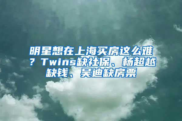 明星想在上海買房這么難？Twins缺社保、楊超越缺錢、吳迪缺房票