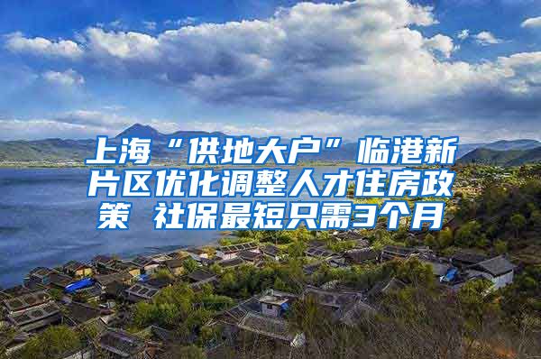 上海“供地大戶”臨港新片區(qū)優(yōu)化調整人才住房政策 社保最短只需3個月