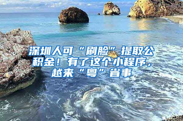 深圳人可“刷臉”提取公積金！有了這個(gè)小程序，越來(lái)“粵”省事