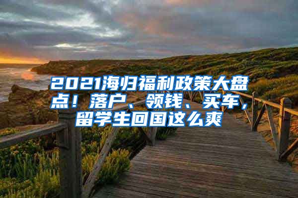 2021海歸福利政策大盤點！落戶、領(lǐng)錢、買車，留學(xué)生回國這么爽