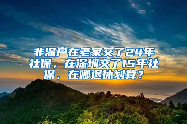 非深戶在老家交了24年社保，在深圳交了15年社保，在哪退休劃算？