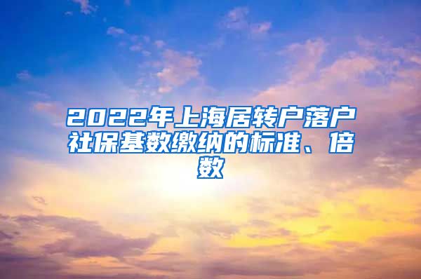 2022年上海居轉(zhuǎn)戶落戶社保基數(shù)繳納的標(biāo)準(zhǔn)、倍數(shù)