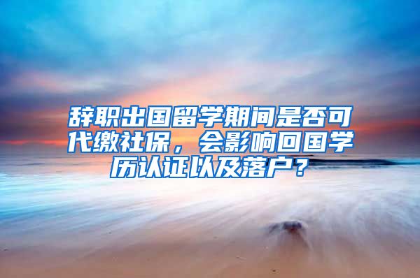 辭職出國留學期間是否可代繳社保，會影響回國學歷認證以及落戶？