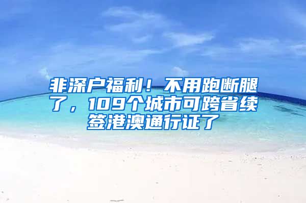 非深戶福利！不用跑斷腿了，109個城市可跨省續(xù)簽港澳通行證了