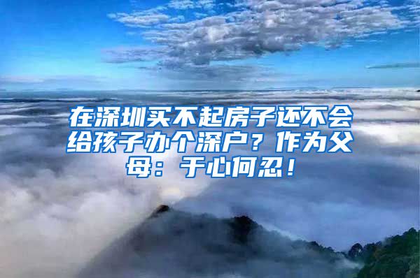 在深圳買不起房子還不會給孩子辦個深戶？作為父母：于心何忍！