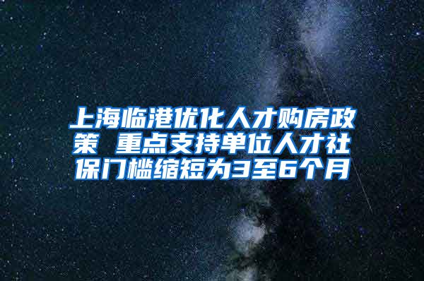 上海臨港優(yōu)化人才購房政策 重點支持單位人才社保門檻縮短為3至6個月