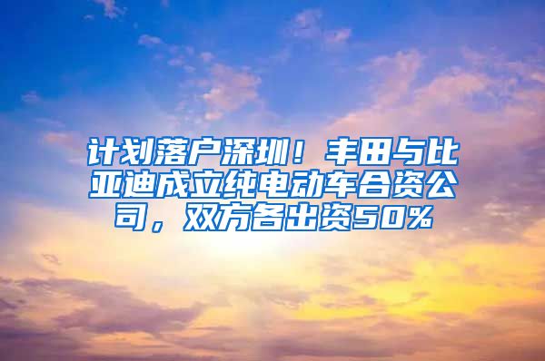 計劃落戶深圳！豐田與比亞迪成立純電動車合資公司，雙方各出資50%