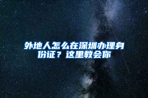 外地人怎么在深圳辦理身份證？這里教會你