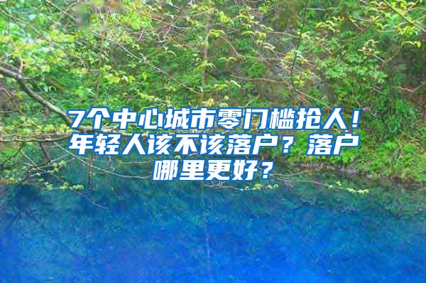 7個中心城市零門檻搶人！年輕人該不該落戶？落戶哪里更好？