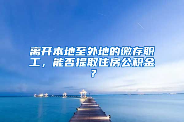 離開本地至外地的繳存職工，能否提取住房公積金？