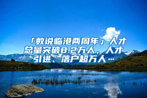 「數(shù)說(shuō)臨港兩周年」人才總量突破8.2萬(wàn)人，人才引進(jìn)、落戶超萬(wàn)人…