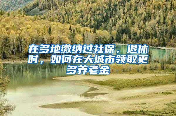 在多地繳納過(guò)社保，退休時(shí)，如何在大城市領(lǐng)取更多養(yǎng)老金