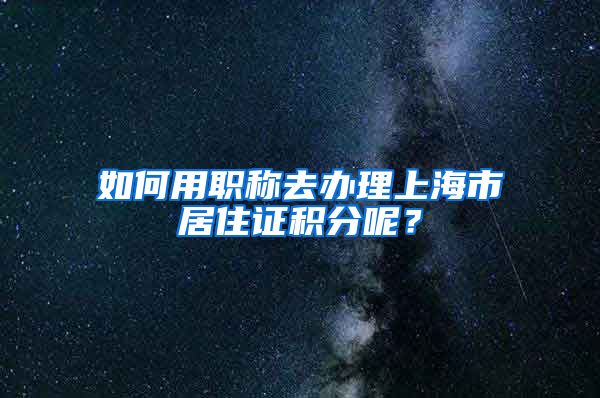 如何用職稱去辦理上海市居住證積分呢？