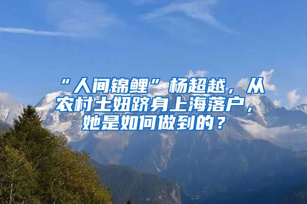 “人間錦鯉”楊超越，從農(nóng)村土妞躋身上海落戶，她是如何做到的？