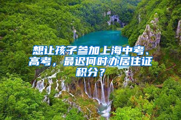 想讓孩子參加上海中考、高考，最遲何時辦居住證積分？