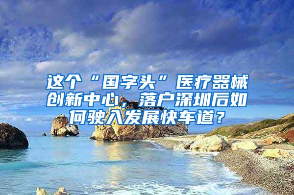 這個“國字頭”醫(yī)療器械創(chuàng)新中心，落戶深圳后如何駛?cè)氚l(fā)展快車道？