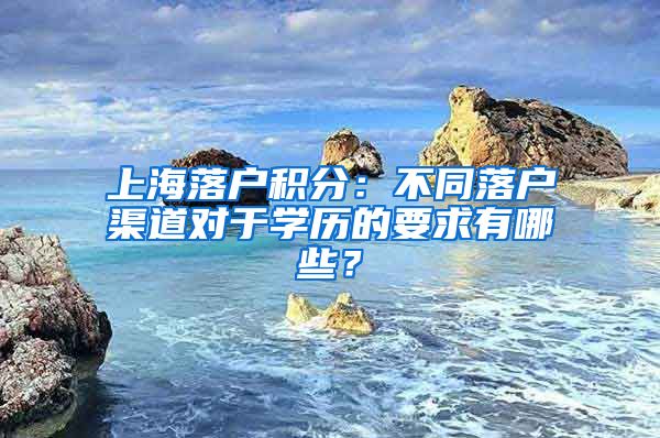 上海落戶積分：不同落戶渠道對于學(xué)歷的要求有哪些？