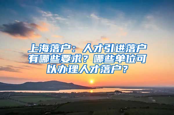 上海落戶：人才引進(jìn)落戶有哪些要求？哪些單位可以辦理人才落戶？