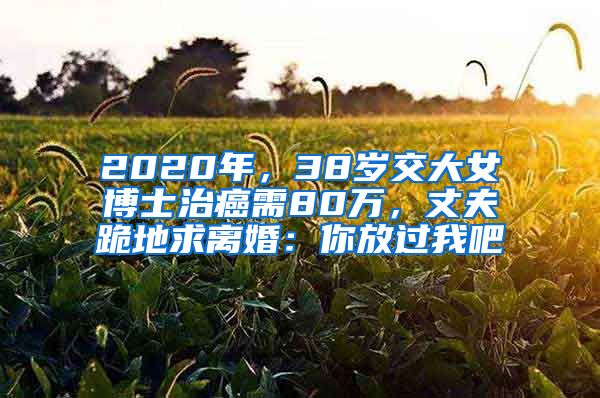 2020年，38歲交大女博士治癌需80萬，丈夫跪地求離婚：你放過我吧